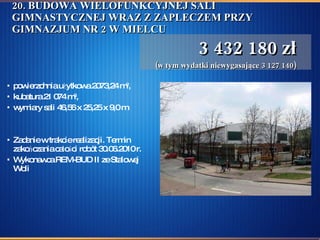 20. BUDOWA WIELOFUNKCYJNEJ SALI GIMNASTYCZNEJ WRAZ Z ZAPLECZEM PRZY GIMNAZJUM NR 2 W MIELCU powierzchnia użytkowa 2073,24 m 2 ,  kubatura 21 074 m 3 , wymiary sali 46,56 x 25,25 x 9,0 m Zadanie w trakcie realizacji. Termin  zakończania całości robót 30.06.2010 r.  Wykonawca REM-BUD II ze Stalowej Woli 3 432 180 zł (w tym wydatki niewygasające 3 127 140) 