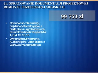 21. OPRACOWANIE DOKUMENTACJI PROJEKTOWEJ REMONTU PRZEDSZKOLI MIEJSKICH  Opracowano dokumentację projektowo – kosztorysową z niezbędnymi uzgodnieniami na remont Przedszkoli Miejskich Nr 1, 3, 4, 12, 13, 16.  Wykonawca – Pracowania Audytorska inż. Jacek Stępień z Ostrowca Świętokrzyskiego.  99 753 zł 