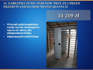 25. ZABEZPIECZENIE TERENÓW PRZY ZS 2 PRZED PRZEBYWANIEM OSÓB NIEPOŻĄDANYCH  W ramach zadania wykonano montaż bramek obrotowych w wejściu do  szkoły jako zabezpieczenie obiektu.  Wykonawca firma RG Mielec  34 209 zł 