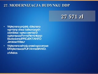 27. MODERNIZACJA BUDYNKU DDP Wykonano projekt; dokonano wymiany drzwi balkonowych (obróbka i wykończenie) – wykonawca Firma Remontowo Budowlana „PROJEKTANT” Jarosław Mazur Wykonano schody przeciwpożarowe – Wykonawca PUH Anna BAWOŁ z Mielca   27 571 zł 