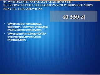 28. WYKONANIE INSTALACJI ALARMOWYCH, ELEKTRYCZNYCH I TELEFONICZNYCH W BUDYNKU MOPS PRZY UL. ŁUKASIEWICZA   Wykonano sieć komputerową, telefoniczną i alarmową w budynku MOPS. Zadanie zrealizowane.  Wykonawca Firma System DATA oraz Agencja Ochrony Osób i Mienia KOBRA  40 559 zł 