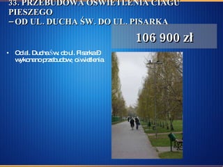 33. PRZEBUDOWA OŚWIETLENIA CIAGU PIESZEGO – OD UL. DUCHA ŚW. DO UL. PISARKA Od al. Ducha Św. do ul. Pisarka – wykonano przebudowę oświetlenia. 106 900 zł 