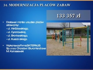34. MODERNIZACJA PLACÓW ZABAW  Dostawa i montaż urządzeń placów zabaw przy: - ul. Wróblewskiego, - ul. Cyranowskiej, - ul. Broniewskiego, - ul. Kusocińskiego.  Wykonawca Firma SATERNUS Sp. z o.o. Chorzów i Biuro Handlowe M. Karłaszewski  133 357 zł 