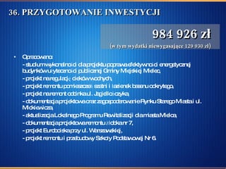 36. PRZYGOTOWANIE INWESTYCJI  Opracowano: - studium wykonalności dla projektu poprawa efektywności energetycznej budynków użyteczności publicznej Gminy Miejskiej Mielec, - projekt na regulację cieków wodnych,  - projekt remontu pomieszczeń szatni i łazienek basenu odkrytego, - projekt na remont odcinka ul. Jagiellończyka,  - dokumentacja projektowa oraz zagospodarowanie Rynku Starego Miasta i ul. Mickiewicza,  - aktualizacja Lokalnego Programu Rewitalizacji dla miasta Mielca,  - dokumentacja projektowa remontu żłobka nr 7,  - projekt Euroboiska przy ul. Warszawskiej,  - projekt remontu i przebudowy Szkoły Podstawowej Nr 6.  984 926 zł (w tym wydatki niewygasające 129 930 zł) 