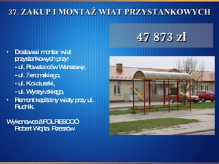 37. ZAKUP I MONTAŻ WIAT PRZYSTANKOWYCH  Dostawa i montaż wiat przystankowych przy: - ul. Powstańców Warszawy, - ul. Żeromskiego, - ul. Kościuszki, - ul. Wyszyńskiego,  Remont kapitalny wiaty przy ul. Rudnik.  Wykonawca „ POLRESCO”  Robert Wojtaś Rzeszów 47 873 zł 