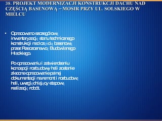 38. PROJEKT MODERNIZACJI KONSTRUKCJI DACHU NAD CZĘŚCIĄ BASENOWĄ – MOSIR PRZY UL. SOLSKIEGO W MIELCU  Opracowano szczegółową inwentaryzację stanu technicznego konstrukcji nad częścią basenową przez Rzeczoznawcę Budowlanego Hładkiego. Po opracowaniu i zatwierdzeniu koncepcji rozbudowy hali zostanie zlecone opracowanie pełnej dokumentacji na remont i rozbudowę hali, uwzględniający etapową realizację robót.  