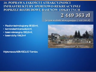 39. POPRAWA JAKOŚCI I ATRAKCYJNOŚCI INFRASTRUKTURY SPORTOWO-REKREACYJNEJ POPRZEZ ROZBUDOWĘ BASENÓW ODKRYTYCH Pawilon technologiczny 97,90 m 2 ,  komora techniczna 20,4 m 2 , basen rekreacyjny 530,3 m 2 , basen cichy 194,3 m 2 Wykonawca ABM SOLID Tarnów.  2 449 363 zł (w tym wydatki niewygasające 2 440 260 zł) 