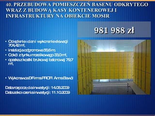 40. PRZEBUDOWA POMIESZCZEŃ BASENU ODKRYTEGO WRAZ Z BUDOWĄ KASY KONTENEROWEJ I INFRASTRUKTURY NA OBIEKCIE MOSIR Ocieplenie ścian i wykonanie elewacji 704,42 m 2 , instalacja odgromowa 56,6 m, Cokół z tynku mozaikowego 33,0 m 2 ,  opaska z kostki brukowej betonowej 79,7 m 2 , Wykonawca – Firma PROFI Anna Bawół  Data rozpoczęcia inwestycji: 14.08.2009  Data zakończenia inwestycji: 11.10.2009 981 988 zł 