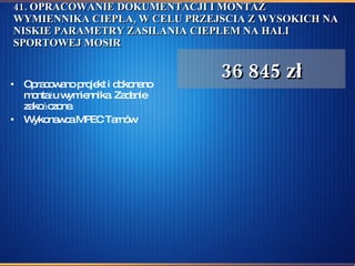 41. OPRACOWANIE DOKUMENTACJI I MONTAŻ WYMIENNIKA CIEPŁA, W CELU PRZEJSCIA Z WYSOKICH NA NISKIE PARAMETRY ZASILANIA CIEPŁEM NA HALI SPORTOWEJ MOSIR Opracowano projekt i dokonano montażu wymiennika. Zadanie zakończone. Wykonawca MPEC Tarnów  36 845 zł 