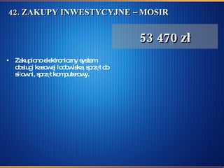 42. ZAKUPY INWESTYCYJNE – MOSIR  Zakupiono elektroniczny system obsługi kasowej lodowiska, sprzęt do siłowni, sprzęt komputerowy.  53 470 zł 