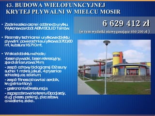 43. BUDOWA WIELOFUNKCYJNEJ KRYTEJ PŁYWALNI W MIELCU MOSIR Zadanie zakończone i oddane do użytku. Wykonawca robót ABM SOLID Tarnów.  Parametry techniczne i użytkowe obiektu pływalni: powierzchnia użytkowa 3.700,60 m 2 , kubatura 16.710 m 3 ,  W skład obiektu wchodzą:  -basen pływacki, basen rekreacyjny, zjeżdżalnia rurowa 74 m,  - zespół odnowy biologicznej – 2 sauny suche i 1 mokra, jakuzi, 4 prysznice schładzające, solarium,  - zespół fitness (siłownia i aerobik, kręgielnia 4 tory) - gastronomia – restauracja  - zagospodarowanie terenu – podjazdy, ciągi piesze, parkingi, plac zabaw, oświetlenie, zieleń.  6 629 412 zł (w tym wydatki niewygasające 650 200 zł ) 