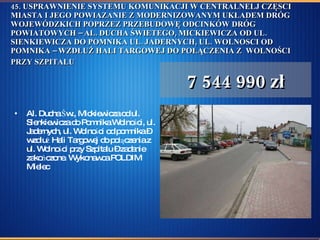 45. USPRAWNIENIE SYSTEMU KOMUNIKACJI W CENTRALNELJ CZĘSCI MIASTA I JEGO POWIAZANIE Z MODERNIZOWANYM UKŁADEM DRÓG WOJEWÓDZKICH POPRZEZ PRZEBUDOWĘ ODCINKÓW DRÓG POWIATOWYCH – AL. DUCHA ŚWIETEGO, MICKIEWICZA OD UL. SIENKIEWICZA DO POMNIKA UL. JADERNYCH, UL. WOLNOSCI OD POMNIKA – WZDŁUŻ HALI TARGOWEJ DO POŁĄCZENIA Z  WOLNOŚCI PRZY SZPITALU   Al. Ducha Św., Mickiewicza od ul. Sienkiewicza do Pomnika Wolności, ul. Jadernych, ul. Wolności od pomnika – wzdłuż Hali Targowej do połączenia z ul. Wolności przy Szpitalu – zadanie zakończone. Wykonawca POLDIM Mielec  7 544 990 zł 