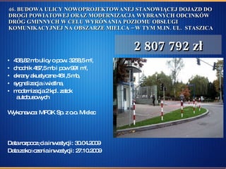 46. BUDOWA ULICY NOWOPROJEKTOWANEJ STANOWIĄCEJ DOJAZD DO DROGI POWIATOWEJ ORAZ MODERNIZACJA WYBRANYCH ODCINKÓW DRÓG GMINNYCH W CELU WYRÓNANIA POZIOMU OBSŁUGI KOMUNIKACYJNEJ NA OBSZARZE MIELCA – W TYM M.IN. UL.  STASZICA 438,82 mb ulicy o pow. 3258,5 m 2 ,  chodnik 487,5 mb i pow 991 m 2 , ekrany akustyczne 461,5 mb,  sygnalizacja świetlna, modernizacja 2 kpl. zatok   autobusowych Wykonawca: MPGK Sp. z o.o. Mielec Data rozpoczęcia inwestycji: 30.04.2009  Data zakończenia inwestycji: 27.10.2009 2 807 792 zł 