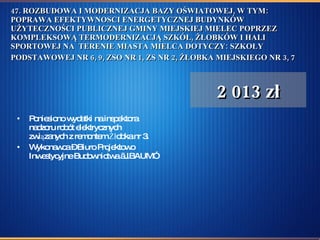 47. ROZBUDOWA I MODERNIZACJA BAZY OŚWIATOWEJ, W TYM: POPRAWA EFEKTYWNOSCI ENERGETYCZNEJ BUDYNKÓW UŻYTECZNOŚCI PUBLICZNEJ GMINY MIEJSKIEJ MIELEC POPRZEZ KOMPLEKSOWĄ TERMODERNIZACJĄ SZKÓŁ, ŻŁOBKÓW I HALI SPORTOWEJ NA  TERENIE MIASTA MIELCA DOTYCZY: SZKOŁY PODSTAWOWEJ NR 6, 9, ZSO NR 1, ZS NR 2, ŻŁOBKA MIEJSKIEGO NR 3, 7   Poniesiono wydatki na inspektora nadzoru robót elektrycznych związanych z remontem Żłobka nr 3.  Wykonawca – Biuro Projektowo Inwestycyjne Budownictwa „J.BAUM” 2 013 zł 