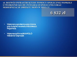 48. ROZWÓJ INFRASTRUKTURY POMOCY SPOŁECZNEJ POPRZEZ UTWORZENIE KLUBU INTEGRACJI SPOŁECZNEJ ORAZ MODERNIZACJE OBIEKTU MOPS W MIELCU  Wykonano ogrodzenie wraz z brama przy budynku na osiedlu Mościska (ul. Pogodna 2).  Wykonawca Firma „AW-POL” Waldemar Olejniczak  6 832 zł 