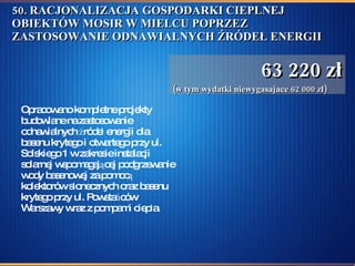 50. RACJONALIZACJA GOSPODARKI CIEPLNEJ OBIEKTÓW MOSIR W MIELCU POPRZEZ ZASTOSOWANIE ODNAWIALNYCH ŹRÓDEŁ ENERGII  Opracowano kompletne projekty budowlane na zastosowanie odnawialnych źródeł energii dla basenu krytego i otwartego przy ul. Solskiego 1 w zakresie instalacji solarnej wspomagającej podgrzewanie wody basenowej za pomocą kolektorów słonecznych oraz basenu krytego przy ul. Powstańców Warszawy wraz z pompami ciepła.  63 220 zł (w tym wydatki niewygasajace 62 000 zł) 