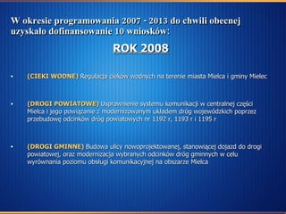 W okresie programowania 2007 - 2013 do chwili obecnej uzyskało dofinansowanie 10 wniosków: ROK 2008 (CIEKI WODNE)   Regulacja cieków wodnych na terenie miasta Mielca i gminy Mielec  (DROGI POWIATOWE)   Usprawnienie systemu komunikacji w centralnej części Mielca i jego powiązanie z modernizowanym układem dróg wojewódzkich poprzez przebudowę odcinków dróg powiatowych nr 1192 r, 1193 r i 1195 r  (DROGI GMINNE)   Budowa ulicy nowoprojektowanej, stanowiącej dojazd do drogi powiatowej, oraz modernizacja wybranych odcinków dróg gminnych w celu wyrównania poziomu obsługi komunikacyjnej na obszarze Mielca   