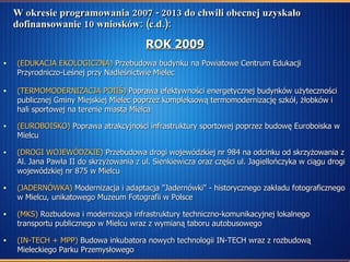 W okresie programowania 2007 - 2013 do chwili obecnej uzyskało dofinansowanie 10 wniosków: (c.d.): ROK 2009 (EDUKACJA EKOLOGICZNA)  Przebudowa budynku na Powiatowe Centrum Edukacji Przyrodniczo-Leśnej przy Nadleśnictwie Mielec (TERMOMODERNIZACJA POIIŚ)  Poprawa efektywności energetycznej budynków użyteczności publicznej Gminy Miejskiej Mielec poprzez kompleksową termomodernizację szkół, żłobków i hali sportowej na terenie miasta Mielca   (EUROBOISKO)  Poprawa atrakcyjności infrastruktury sportowej poprzez budowę Euroboiska w Mielcu  (DROGI WOJEWÓDZKIE)  Przebudowa drogi wojewódzkiej nr 984 na odcinku od skrzyżowania z Al. Jana Pawła II do skrzyżowania z ul. Sienkiewicza oraz części ul. Jagiellończyka w ciągu drogi wojewódzkiej nr 875 w Mielcu (JADERNÓWKA)  Modernizacja i adaptacja "Jadernówki" - historycznego zakładu fotograficznego w Mielcu, unikatowego Muzeum Fotografii w Polsce (MKS)  Rozbudowa i modernizacja infrastruktury techniczno-komunikacyjnej lokalnego transportu publicznego w Mielcu wraz z wymianą taboru autobusowego (IN-TECH + MPP)  Budowa inkubatora nowych technologii IN-TECH wraz z rozbudową Mieleckiego Parku Przemysłowego 