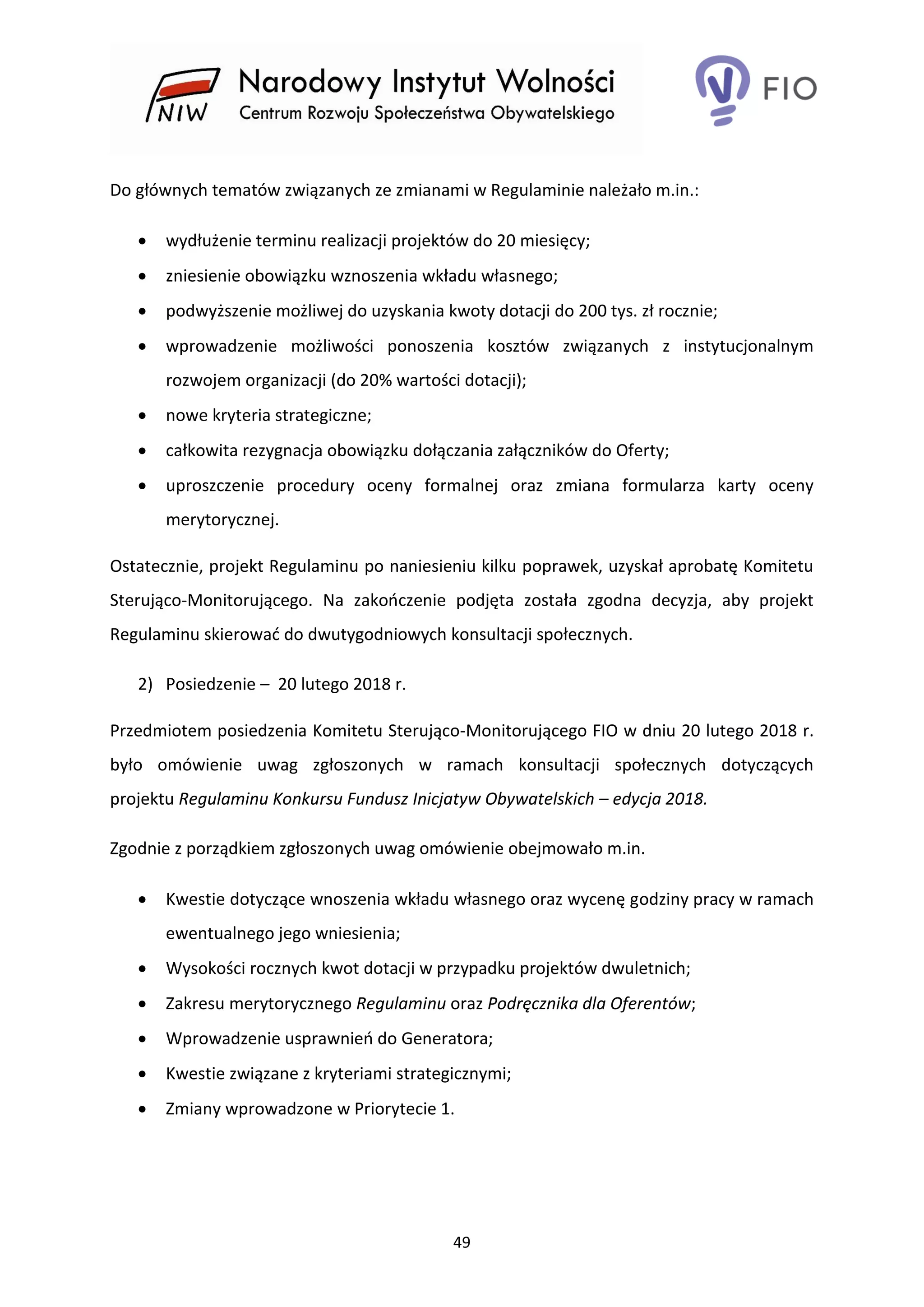 49
Do głównych tematów związanych ze zmianami w Regulaminie należało m.in.:
 wydłużenie terminu realizacji projektów do 20 miesięcy;
 zniesienie obowiązku wznoszenia wkładu własnego;
 podwyższenie możliwej do uzyskania kwoty dotacji do 200 tys. zł rocznie;
 wprowadzenie możliwości ponoszenia kosztów związanych z instytucjonalnym
rozwojem organizacji (do 20% wartości dotacji);
 nowe kryteria strategiczne;
 całkowita rezygnacja obowiązku dołączania załączników do Oferty;
 uproszczenie procedury oceny formalnej oraz zmiana formularza karty oceny
merytorycznej.
Ostatecznie, projekt Regulaminu po naniesieniu kilku poprawek, uzyskał aprobatę Komitetu
Sterująco-Monitorującego. Na zakończenie podjęta została zgodna decyzja, aby projekt
Regulaminu skierować do dwutygodniowych konsultacji społecznych.
2) Posiedzenie – 20 lutego 2018 r.
Przedmiotem posiedzenia Komitetu Sterująco-Monitorującego FIO w dniu 20 lutego 2018 r.
było omówienie uwag zgłoszonych w ramach konsultacji społecznych dotyczących
projektu Regulaminu Konkursu Fundusz Inicjatyw Obywatelskich – edycja 2018.
Zgodnie z porządkiem zgłoszonych uwag omówienie obejmowało m.in.
 Kwestie dotyczące wnoszenia wkładu własnego oraz wycenę godziny pracy w ramach
ewentualnego jego wniesienia;
 Wysokości rocznych kwot dotacji w przypadku projektów dwuletnich;
 Zakresu merytorycznego Regulaminu oraz Podręcznika dla Oferentów;
 Wprowadzenie usprawnień do Generatora;
 Kwestie związane z kryteriami strategicznymi;
 Zmiany wprowadzone w Priorytecie 1.
 