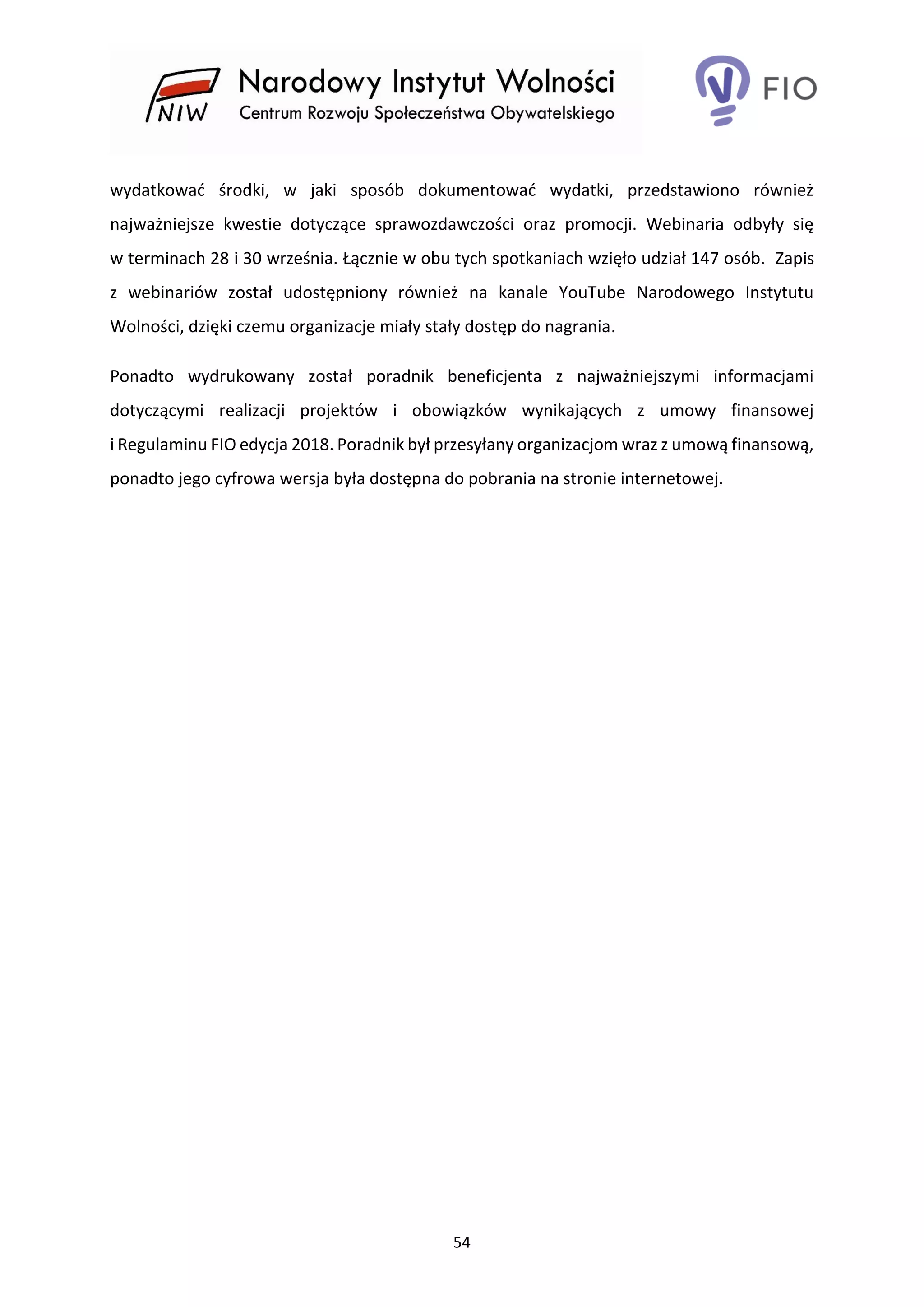 54
wydatkować środki, w jaki sposób dokumentować wydatki, przedstawiono również
najważniejsze kwestie dotyczące sprawozdawczości oraz promocji. Webinaria odbyły się
w terminach 28 i 30 września. Łącznie w obu tych spotkaniach wzięło udział 147 osób. Zapis
z webinariów został udostępniony również na kanale YouTube Narodowego Instytutu
Wolności, dzięki czemu organizacje miały stały dostęp do nagrania.
Ponadto wydrukowany został poradnik beneficjenta z najważniejszymi informacjami
dotyczącymi realizacji projektów i obowiązków wynikających z umowy finansowej
i Regulaminu FIO edycja 2018. Poradnik był przesyłany organizacjom wraz z umową finansową,
ponadto jego cyfrowa wersja była dostępna do pobrania na stronie internetowej.
 