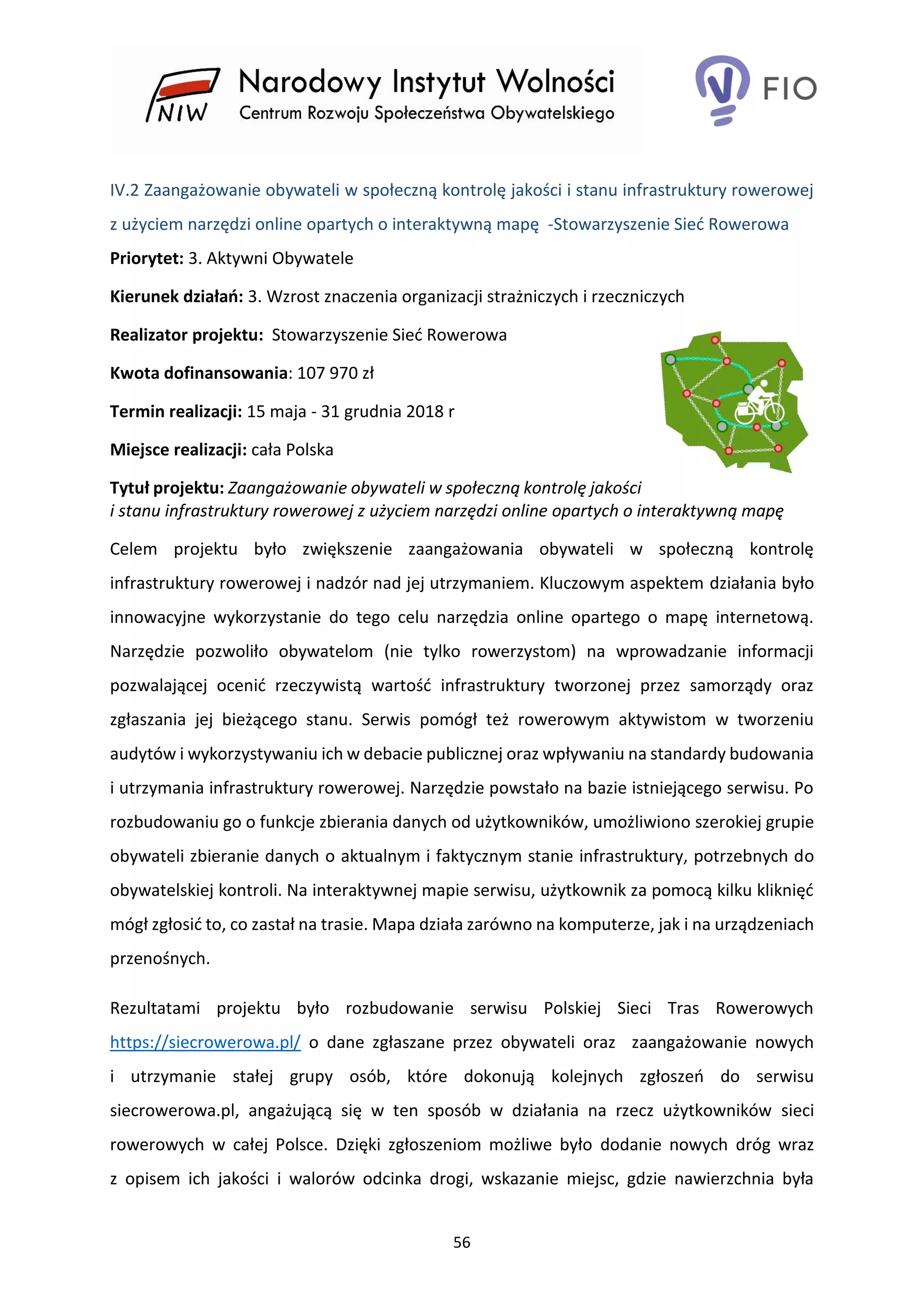 56
IV.2 Zaangażowanie obywateli w społeczną kontrolę jakości i stanu infrastruktury rowerowej
z użyciem narzędzi online opartych o interaktywną mapę -Stowarzyszenie Sieć Rowerowa
Priorytet: 3. Aktywni Obywatele
Kierunek działań: 3. Wzrost znaczenia organizacji strażniczych i rzeczniczych
Realizator projektu: Stowarzyszenie Sieć Rowerowa
Kwota dofinansowania: 107 970 zł
Termin realizacji: 15 maja - 31 grudnia 2018 r
Miejsce realizacji: cała Polska
Tytuł projektu: Zaangażowanie obywateli w społeczną kontrolę jakości
i stanu infrastruktury rowerowej z użyciem narzędzi online opartych o interaktywną mapę
Celem projektu było zwiększenie zaangażowania obywateli w społeczną kontrolę
infrastruktury rowerowej i nadzór nad jej utrzymaniem. Kluczowym aspektem działania było
innowacyjne wykorzystanie do tego celu narzędzia online opartego o mapę internetową.
Narzędzie pozwoliło obywatelom (nie tylko rowerzystom) na wprowadzanie informacji
pozwalającej ocenić rzeczywistą wartość infrastruktury tworzonej przez samorządy oraz
zgłaszania jej bieżącego stanu. Serwis pomógł też rowerowym aktywistom w tworzeniu
audytów i wykorzystywaniu ich w debacie publicznej oraz wpływaniu na standardy budowania
i utrzymania infrastruktury rowerowej. Narzędzie powstało na bazie istniejącego serwisu. Po
rozbudowaniu go o funkcje zbierania danych od użytkowników, umożliwiono szerokiej grupie
obywateli zbieranie danych o aktualnym i faktycznym stanie infrastruktury, potrzebnych do
obywatelskiej kontroli. Na interaktywnej mapie serwisu, użytkownik za pomocą kilku kliknięć
mógł zgłosić to, co zastał na trasie. Mapa działa zarówno na komputerze, jak i na urządzeniach
przenośnych.
Rezultatami projektu było rozbudowanie serwisu Polskiej Sieci Tras Rowerowych
https://siecrowerowa.pl/ o dane zgłaszane przez obywateli oraz zaangażowanie nowych
i utrzymanie stałej grupy osób, które dokonują kolejnych zgłoszeń do serwisu
siecrowerowa.pl, angażującą się w ten sposób w działania na rzecz użytkowników sieci
rowerowych w całej Polsce. Dzięki zgłoszeniom możliwe było dodanie nowych dróg wraz
z opisem ich jakości i walorów odcinka drogi, wskazanie miejsc, gdzie nawierzchnia była
 