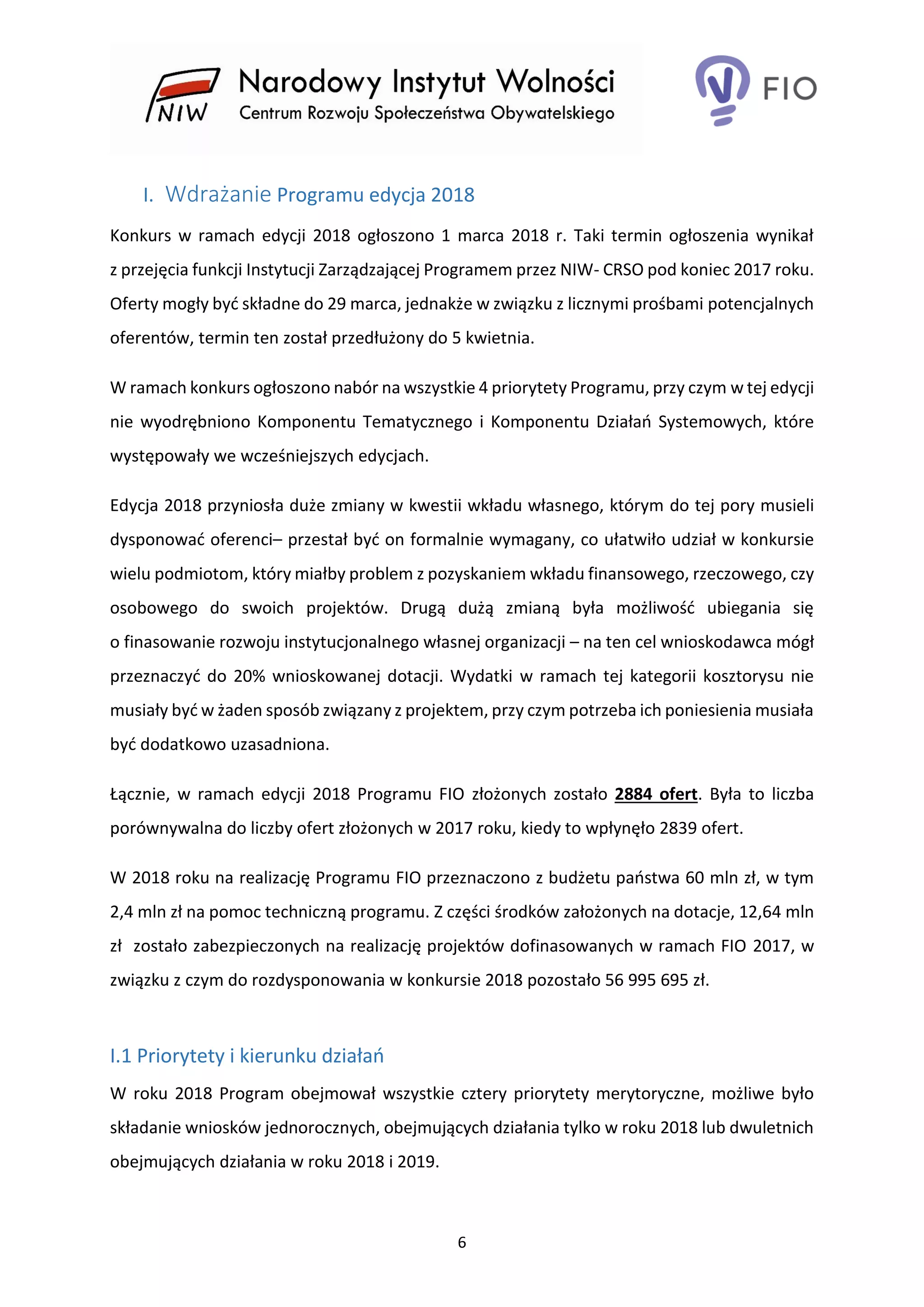 6
I. Wdrażanie Programu edycja 2018
Konkurs w ramach edycji 2018 ogłoszono 1 marca 2018 r. Taki termin ogłoszenia wynikał
z przejęcia funkcji Instytucji Zarządzającej Programem przez NIW- CRSO pod koniec 2017 roku.
Oferty mogły być składne do 29 marca, jednakże w związku z licznymi prośbami potencjalnych
oferentów, termin ten został przedłużony do 5 kwietnia.
W ramach konkurs ogłoszono nabór na wszystkie 4 priorytety Programu, przy czym w tej edycji
nie wyodrębniono Komponentu Tematycznego i Komponentu Działań Systemowych, które
występowały we wcześniejszych edycjach.
Edycja 2018 przyniosła duże zmiany w kwestii wkładu własnego, którym do tej pory musieli
dysponować oferenci– przestał być on formalnie wymagany, co ułatwiło udział w konkursie
wielu podmiotom, który miałby problem z pozyskaniem wkładu finansowego, rzeczowego, czy
osobowego do swoich projektów. Drugą dużą zmianą była możliwość ubiegania się
o finasowanie rozwoju instytucjonalnego własnej organizacji – na ten cel wnioskodawca mógł
przeznaczyć do 20% wnioskowanej dotacji. Wydatki w ramach tej kategorii kosztorysu nie
musiały być w żaden sposób związany z projektem, przy czym potrzeba ich poniesienia musiała
być dodatkowo uzasadniona.
Łącznie, w ramach edycji 2018 Programu FIO złożonych zostało 2884 ofert. Była to liczba
porównywalna do liczby ofert złożonych w 2017 roku, kiedy to wpłynęło 2839 ofert.
W 2018 roku na realizację Programu FIO przeznaczono z budżetu państwa 60 mln zł, w tym
2,4 mln zł na pomoc techniczną programu. Z części środków założonych na dotacje, 12,64 mln
zł zostało zabezpieczonych na realizację projektów dofinasowanych w ramach FIO 2017, w
związku z czym do rozdysponowania w konkursie 2018 pozostało 56 995 695 zł.
I.1 Priorytety i kierunku działań
W roku 2018 Program obejmował wszystkie cztery priorytety merytoryczne, możliwe było
składanie wniosków jednorocznych, obejmujących działania tylko w roku 2018 lub dwuletnich
obejmujących działania w roku 2018 i 2019.
 