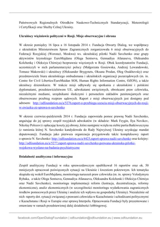 facebook.com/OpenDialogFoundation | odfoundation@odfoundation.eu | www.odfoundation.eu
Państwowych Regionalnych Ośrodków Naukowo-Technicznych Standaryzacji, Meteorologii
i Certyfikacji oraz Służby Celnej Ukrainy.
Ukraińscy więźniowie polityczni w Rosji. Misje obserwacyjne i obrona
W okresie pomiędzy 16 lipca a 16 listopada 2014 r. Fundacja Otwarty Dialog, we współpracy
z ukraińskim Ministerstwem Spraw Zagranicznych zorganizowała 6 misji obserwacyjnych do
Federacji Rosyjskiej (Woroneż, Moskwa) ws. ukraińskiej pilotki Nadii Savchenko oraz grupy
aktywistów krymskiego EuroMajdanu (Olega Sentsova, Gennadiya Afanaseva, Oleksandra
Kolchenkę i Oleksiya Chirniya) bezprawnie więzionych w Rosji. Obok koordynatorów Fundacji,
uczestniczyli w nich parlamentarzyści polscy (Małgorzata Gosiewska, Andrzej Lewandowski,
Tomasz Makowski) i ukraińscy (Oleksander Brygynets, Oksana Prodan, Oleg Osukhovsky) oraz
przedstawiciele biura ukraińskiego ombudsmana i ukraińskich organizacji pozarządowych (m. in.
Centre for Civil Liberties/EuroMaidan SOS, Human Rights Information Centre, OZON), a także
ukraińscy dziennikarze. W trakcie misji odbywały się spotkania z ukraińskimi i polskimi
dyplomatami, przedstawicielstwem UE, adwokatami uwięzionych, obrońcami praw człowieka,
niezależnymi mediami, urzędnikami śledczymi i personelem zakładów penitencjarnych oraz
obserwowano przebieg rozpraw sądowych. Raport z misji obserwacyjnych jest dostępny pod
adresem: http://odfoundation.eu/a/5276,raport-o-przebiegu-szesciu-misji-obserwacyjnych-do-rosji-
w-zwiazku-ze-sprawa-n-savchenko
W okresie czerwiec-październik 2014 r. Fundacja zapewniała pomoc prawną Nadii Savchenko,
angażując do jej sprawy zespół rosyjskich adwokatów (w składzie: Mark Feygin, Ilya Novikov,
Nikolay Polozov) i opłacając koszty jej obrony, które następnie wzięła na siebie partia Batkiwszczyna
(z ramienia której N. Savchenko kandydowała do Rady Najwyższej Ukrainy uzyskując mandat
deputowanej). Fundacja jako pierwsza organizacja przygotowała także kompleksowy raport
o sprawie N. Savchenko: http://odfoundation.eu/a/4423,raport-sprawa-nadii-savchenko oraz kolejny:
http://odfoundation.eu/a/5277,raport-sprawa-nadii-savchenko-porwana-ukrainska-pilotke-
wojskowa-wyslano-na-badania-psychiatryczne
Działalność analityczna i informacyjna
Zespół analityczny Fundacji w roku sprawozdawczym opublikował 16 raportów oraz ok. 50
mniejszych opracowań poświęconych sytuacji na Ukrainie i kwestiom pokrewnym. Ich tematyka
skupiała się wokół EuroMajdanu, monitoringu naruszeń praw człowieka (m. in. sprawy Volodymyra
Rybaka, a także Olega Sentsova, Gennadiya Afanaseva, Oleksandra Kolchenki i Oleksiya Chirniya
oraz Nadii Savchenko), monitoringu implementacji reform (lustracja, decentralizacja, reformy
ekonomiczne), analiz ekonomicznych (w szczególności monitoringu wydatkowania zagranicznych
środków pomocowych przez Ukrainę i analizie ich wpływu na gospodarkę Ukrainy). Niezależnie od
nich raporty dot. sytuacji związanej z prawami człowieka w Kazachstanie i uchodźcami politycznymi
z Kazachstanu i Rosji w Europie oraz sprawą Interpolu. Opracowania Fundacji były prezentowane i
omawiane w ramach przedstawionej dalej działalności lobbingowej.
 