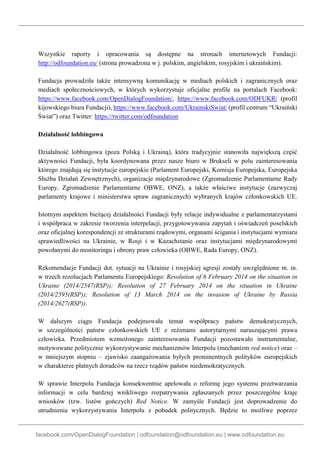 facebook.com/OpenDialogFoundation | odfoundation@odfoundation.eu | www.odfoundation.eu
Wszystkie raporty i opracowania są dostępne na stronach internetowych Fundacji:
http://odfoundation.eu/ (strona prowadzona w j. polskim, angielskim, rosyjskim i ukraińskim).
Fundacja prowadziła także intensywną komunikację w mediach polskich i zagranicznych oraz
mediach społecznościowych, w których wykorzystuje oficjalne profile na portalach Facebook:
https://www.facebook.com/OpenDialogFoundation/, https://www.facebook.com/ODFUKR/ (profil
kijowskiego biura Fundacji), https://www.facebook.com/UkrainskiSwiat/ (profil centrum “Ukraiński
Świat”) oraz Twitter: https://twitter.com/odfoundation
Działalność lobbingowa
Działalność lobbingowa (poza Polską i Ukrainą), która tradycyjnie stanowiła największą część
aktywności Fundacji, była koordynowana przez nasze biuro w Brukseli w polu zainteresowania
którego znajdują się instytucje europejskie (Parlament Europejski, Komisja Europejska, Europejska
Służba Działań Zewnętrznych), organizacje międzynarodowe (Zgromadzenie Parlamentarne Rady
Europy, Zgromadzenie Parlamentarne OBWE, ONZ), a także właściwe instytucje (zazwyczaj
parlamenty krajowe i ministerstwa spraw zagranicznych) wybranych krajów członkowskich UE.
Istotnym aspektem bieżącej działalności Fundacji były relacje indywidualne z parlamentarzystami
i współpraca w zakresie tworzenia interpelacji, przygotowywania zapytań i oświadczeń poselskich
oraz oficjalnej korespondencji ze strukturami rządowymi, organami ścigania i instytucjami wymiaru
sprawiedliwości na Ukrainie, w Rosji i w Kazachstanie oraz instytucjami międzynarodowymi
powołanymi do monitoringu i obrony praw człowieka (OBWE, Rada Europy, ONZ).
Rekomendacje Fundacji dot. sytuacji na Ukrainie i rosyjskiej agresji zostały uwzględnione m. in.
w trzech rezolucjach Parlamentu Europejskiego: Resolution of 6 February 2014 on the situation in
Ukraine (2014/2547(RSP)); Resolution of 27 February 2014 on the situation in Ukraine
(2014/2595(RSP)); Resolution of 13 March 2014 on the invasion of Ukraine by Russia
(2014/2627(RSP)).
W dalszym ciągu Fundacja podejmowała temat współpracy państw demokratycznych,
w szczególności państw członkowskich UE z reżimami autorytarnymi naruszającymi prawa
człowieka. Przedmiotem wzmożonego zainteresowania Fundacji pozostawało instrumentalne,
motywowane politycznie wykorzystywanie mechanizmów Interpolu (mechanizm red notice) oraz –
w mniejszym stopniu – zjawisko zaangażowania byłych prominentnych polityków europejskich
w charakterze płatnych doradców na rzecz rządów państw niedemokratycznych.
W sprawie Interpolu Fundacja konsekwentnie apelowała o reformę jego systemu przetwarzania
informacji w celu bardziej wnikliwego rozpatrywania zgłaszanych przez poszczególne kraje
wniosków (tzw. listów gończych) Red Notice. W zamyśle Fundacji jest doprowadzenie do
utrudnienia wykorzystywania Interpolu z pobudek politycznych. Będzie to możliwe poprzez
 