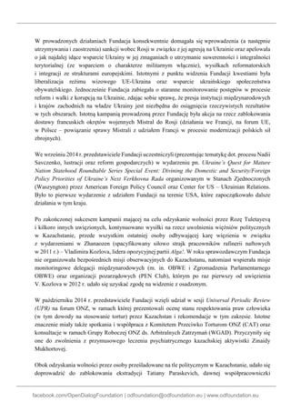 facebook.com/OpenDialogFoundation | odfoundation@odfoundation.eu | www.odfoundation.eu
W prowadzonych działaniach Fundacja konsekwentnie domagała się wprowadzenia (a następnie
utrzymywania i zaostrzenia) sankcji wobec Rosji w związku z jej agresją na Ukrainie oraz apelowała
o jak najdalej idące wsparcie Ukrainy w jej zmaganiach o utrzymanie suwerenności i integralności
terytorialnej (ze wsparciem o charakterze militarnym włącznie), wysiłkach reformatorskich
i integracji ze strukturami europejskimi. Istotnymi z punktu widzenia Fundacji kwestiami była
liberalizacja reżimu wizowego UE-Ukraina oraz wsparcie ukraińskiego społeczeństwa
obywatelskiego. Jednocześnie Fundacja zabiegała o staranne monitorowanie postępów w procesie
reform i walki z korupcją na Ukrainie, zdając sobie sprawę, że presja instytucji międzynarodowych
i krajów zachodnich na władze Ukrainy jest niezbędna do osiągnięcia rzeczywistych rezultatów
w tych obszarach. Istotną kampanią prowadzoną przez Fundację była akcja na rzecz zablokowania
dostawy francuskich okrętów wojennych Mistral do Rosji (działania we Francji, na forum UE,
w Polsce – powiązanie sprawy Mistrali z udziałem Francji w procesie modernizacji polskich sił
zbrojnych).
We wrześniu 2014 r. przedstawiciele Fundacji uczestniczyli (prezentując tematykę dot. procesu Nadii
Savczenko, lustracji oraz reform gospodarczych) w wydarzeniu pn. Ukraine’s Quest for Mature
Nation Statehood Roundtable Series Special Event: Divining the Domestic and Security/Foreign
Policy Priorities of Ukraine’s Next Verkhovna Rada organizowanym w Stanach Zjednoczonych
(Waszyngton) przez American Foreign Policy Council oraz Center for US – Ukrainian Relations.
Było to pierwsze wydarzenie z udziałem Fundacji na terenie USA, które zapoczątkowało dalsze
działania w tym kraju.
Po zakończonej sukcesem kampanii mającej na celu odzyskanie wolności przez Rozę Tuletayevą
i kilkoro innych uwięzionych, kontynuowano wysiłki na rzecz uwolnienia więźniów politycznych
w Kazachstanie, przede wszystkim ostatniej osoby odbywającej karę więzienia w związku
z wydarzeniami w Zhanaozen (spacyfikowany siłowo strajk pracowników rafinerii naftowych
w 2011 r.) – Vladimira Kozlova, lidera opozycyjnej partii Alga!. W roku sprawozdawczym Fundacja
nie organizowała bezpośrednich misji obserwacyjnych do Kazachstanu, natomiast wspierała misje
monitoringowe delegacji międzynarodowych (m. in. OBWE i Zgromadzenia Parlamentarnego
OBWE) oraz organizacji pozarządowych (PEN Club), którym po raz pierwszy od uwięzienia
V. Kozlova w 2012 r. udało się uzyskać zgodę na widzenie z osadzonym.
W październiku 2014 r. przedstawiciele Fundacji wzięli udział w sesji Universal Periodic Review
(UPR) na forum ONZ, w ramach której prezentowali ocenę stanu respektowania praw człowieka
(w tym dowody na stosowanie tortur) przez Kazachstan i rekomendacje w tym zakresie. Istotne
znaczenie miały także spotkania i współpraca z Komitetem Przeciwko Torturom ONZ (CAT) oraz
konsultacje w ramach Grupy Roboczej ONZ ds. Arbitralnych Zatrzymań (WGAD). Przyczyniły się
one do zwolnienia z przymusowego leczenia psychiatrycznego kazachskiej aktywistki Zinaidy
Mukhortovej.
Obok odzyskania wolności przez osoby prześladowane na tle politycznym w Kazachstanie, udało się
doprowadzić do zablokowania ekstradycji Tatiany Paraskevich, dawnej współpracowniczki
 