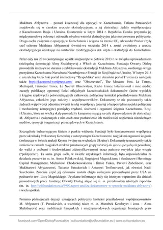 facebook.com/OpenDialogFoundation | odfoundation@odfoundation.eu | www.odfoundation.eu
Mukhtara Ablyazova – postaci kluczowej dla opozycji w Kazachstanie. Tatiana Paraskevich
znajdowała się w czeskim areszcie ekstradycyjnym, a jej ekstradycji żądały współpracujące
z Kazachstanem Rosja i Ukraina. Ostatecznie w lutym 2014 r. Republika Czeska przyznała jej
międzynarodową ochronę i odrzuciła obydwa wnioski ekstradycyjne jako motywowane politycznie.
Druga osoba związana z opozycją w Kazachstanie i ścigana na terenie UE, Alexander Pavlov (były
szef ochrony Mukhtara Ablyazova) również we wrześniu 2014 r. został zwolniony z aresztu
ekstradycyjnego oczekując na ostateczne rozstrzygnięcia dot. azylu i ekstradycji do Kazachstanu.
Przez cały rok 2014 (kontynuując wysiłki rozpoczęte w połowie 2013 r. w związku uprowadzeniem
(nielegalną deportacją) Almy Shalabayevej z Włoch do Kazachstanu, Fundacja Otwarty Dialog
prowadziła intensywne starania o zablokowanie ekstradycji Mukhtara Ablyazova, osobistego wroga
prezydenta Kazachstanu Nursułtana Nazarbajewa z Francji do Rosji bądź na Ukrainę. W lutym 2014
r. niezależny kazachski portal internetowy “Respublika” oraz ukraiński portal Trust.ua (a następnie
także https://kazaword.wordpress.com/ oraz ”Obozrevatel”, The Moscow Post, Le Temps,
Mediapart, Financial Times, Le Nouvel Observateur, Radio France International i inne media)
zaczęły publikację ogromnej ilości oficjalnych kazachstańskich dokumentów (które wyciekły
z kręgów rządowych) potwierdzających całkowicie polityczny kontekst prześladowania Mukhtara
Ablyazova, członków jego rodziny i współpracowników. Dokumenty te nie pozostawiły także
żadnych wątpliwości odnośnie kwestii ścisłej współpracy (opartej o bezpośrednie naciski polityczne
i mechanizmy korupcyjne) pomiędzy rządami, służbami i organami ścigania Kazachstanu, Rosji
i Ukrainy, które na wielką skalę prowadziły kampanię mającą na celu doprowadzenie do ekstradycji
M. Ablyazova i związanych z nim osób oraz pozbawienie ich możliwości wspierania niezależnych
mediów, opozycji i organizacji pozarządowych w Kazachstanie.
Szczególnie bulwersującym faktem z punktu widzenia Fundacji było kontynuowanie współpracy
przez ukraińską Prokuraturę Generalną z autorytarnym Kazachstanem i rosyjskimi organami ścigania
(zwłaszcza w świetle aneksji Krymu i wojny na wschodzie Ukrainy). Dokumenty te unaoczniły także
istnienie w ramach rosyjskich struktur państwowych grupy śledczej do spraw specjalnych powołanej
do walki z osobami i środowiskami zidentyfikowanymi przez państwo rosyjskie jako wrogie
(“polityczne”). Ta sama grupa osób, w świetle uzyskanych informacji, była odpowiedzialna za
działania przeciwko m. in. Annie Politkowskiej, Sergiejowi Magnickiemu i funduszowi Hermitage
Capital Management, Michaiłowi Chodorkowskiemu i firmie Yukos, Pavlovi Zabelinowi, oraz
Mukhtarowi Ablyazovowi, Tatianie Paraskevich i Arturowi Trofimovowi, jak również Nadii
Savchenko. Znaczna część jej członków została objęta sankcjami personalnymi przez USA na
podstawie tzw. Listy Magnickiego. Uzyskane informacje stały się istotnym wsparciem dla działań
prowadzonych przez Fundację Otwarty Dialog stając się m. in. przedmiotem istotnych raportów
(m. in. http://odfoundation.eu/a/6900,raport-analiza-dokumentow-w-sprawie-mukhtara-ablyazova)
i wielu spotkań.
Pomimo późniejszych decyzji uznających polityczny kontekst prześladowań współpracowników
M. Ablyazova (T. Paraskevich, a wcześniej także m. in. Muratbek Ketebayev i żona – Alma
Shalabayeva) oraz mobilizacji francuskich i międzynarodowych organizacji broniących praw
 