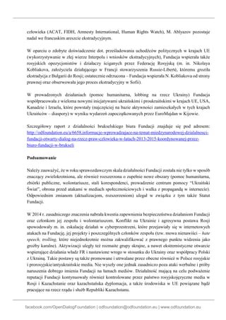 facebook.com/OpenDialogFoundation | odfoundation@odfoundation.eu | www.odfoundation.eu
człowieka (ACAT, FIDH, Amnesty International, Human Rights Watch), M. Ablyazov pozostaje
nadal we francuskim areszcie ekstradycyjnym.
W oparciu o zdobyte doświadczenie dot. prześladowania uchodźców politycznych w krajach UE
(wykorzystywanie w złej wierze Interpolu i wniosków ekstradycyjnych), Fundacja wspierała także
rosyjskich opozycjonistów i działaczy ściganych przez Federację Rosyjską (m. in. Nikolaya
Kobliakova, założyciela działającego w Francji stowarzyszenia Russie-Liberté, któremu groziła
ekstradycja z Bułgarii do Rosji; ostatecznie odrzucona – Fundacja wspierała N. Kobliakova od strony
prawnej oraz obserwowała jego proces ekstradycyjny w Sofii).
W prowadzonych działaniach (pomoc humanitarna, lobbing na rzecz Ukrainy) Fundacja
współpracowała z wieloma nowymi inicjatywami ukraińskimi i proukraińskimi w krajach UE, USA,
Kanadzie i Izraelu, które powstały (najczęściej na bazie aktywności zamieszkałych w tych krajach
Ukraińców – diaspory) w wyniku wydarzeń zapoczątkowanych przez EuroMajdan w Kijowie.
Szczegółowy raport z działalności brukselskiego biura Fundacji znajduje się pod adresem:
http://odfoundation.eu/a/6658,informacje-wprowadzajace-na-temat-miedzynarodowej-dzialalnosci-
fundacji-otwarty-dialog-na-rzecz-praw-czlowieka-w-latach-2013-2015-koordynowanej-przez-
biuro-fundacji-w-brukseli
Podsumowanie
Należy zauważyć, że w roku sprawozdawczym skala działalności Fundacji została nie tylko w sposób
znaczący zwielokrotniona, ale również rozszerzona o zupełnie nowe obszary (pomoc humanitarna,
zbiórki publiczne, wolontariusze, stali korespondenci, prowadzenie centrum pomocy “Ukraiński
Świat”, obrona przed atakami w mediach społecznościowych i walka z propagandą w internecie).
Odpowiednim zmianom (aktualizacjom, rozszerzeniom) ulegał w związku z tym także Statut
Fundacji.
W 2014 r. zasadniczego znaczenia nabrała kwestia zapewnienia bezpieczeństwa działaniom Fundacji
oraz członkom jej zespołu i wolontariuszom. Konflikt na Ukrainie i agresywna postawa Rosji
spowodowały m. in. eskalację działań w cyberprzestrzeni, które przejawiały się w internetowych
atakach na Fundację, jej projekty i poszczególnych członków zespołu (tzw. mowa nienawiści – hate
speech, trolling, które niejednokrotnie można zakwalifikować z prawnego punktu widzenia jako
groźby karalne). Aktywizacji uległy też rozmaite grupy skrajne, a nawet ekstremistyczne otwarcie
wspierające działania władz FR i nastawione wrogo w stosunku do Ukrainy oraz współpracy Polski
z Ukrainą. Takie postawy są także promowane i utrwalane przez obecne również w Polsce rosyjskie
i prorosyjskie/antyukraińskie media. Nie wyszły one jednak zasadniczo poza ataki werbalne i próby
naruszenia dobrego imienia Fundacji na łamach mediów. Działalność mającą na celu podważenie
reputacji Fundacji kontynuowały również kontrolowane przez państwo rosyjskojęzyczne media w
Rosji i Kazachstanie oraz kazachstańska dyplomacja, a także środowiska w UE powiązane bądź
pracujące na rzecz rządu i służb Republiki Kazachstanu.
 