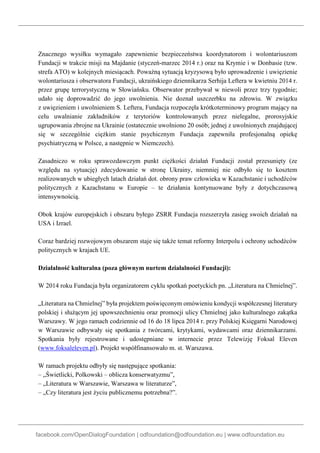 facebook.com/OpenDialogFoundation | odfoundation@odfoundation.eu | www.odfoundation.eu
Znacznego wysiłku wymagało zapewnienie bezpieczeństwa koordynatorom i wolontariuszom
Fundacji w trakcie misji na Majdanie (styczeń-marzec 2014 r.) oraz na Krymie i w Donbasie (tzw.
strefa ATO) w kolejnych miesiącach. Poważną sytuacją kryzysową było uprowadzenie i uwięzienie
wolontariusza i obserwatora Fundacji, ukraińskiego dziennikarza Serhija Leftera w kwietniu 2014 r.
przez grupę terrorystyczną w Słowiańsku. Obserwator przebywał w niewoli przez trzy tygodnie;
udało się doprowadzić do jego uwolnienia. Nie doznał uszczerbku na zdrowiu. W związku
z uwięzieniem i uwolnieniem S. Leftera, Fundacja rozpoczęła krótkoterminowy program mający na
celu uwalnianie zakładników z terytoriów kontrolowanych przez nielegalne, prorosyjskie
ugrupowania zbrojne na Ukrainie (ostatecznie uwolniono 20 osób; jednej z uwolnionych znajdującej
się w szczególnie ciężkim stanie psychicznym Fundacja zapewniła profesjonalną opiekę
psychiatryczną w Polsce, a następnie w Niemczech).
Zasadniczo w roku sprawozdawczym punkt ciężkości działań Fundacji został przesunięty (ze
względu na sytuację) zdecydowanie w stronę Ukrainy, niemniej nie odbyło się to kosztem
realizowanych w ubiegłych latach działań dot. obrony praw człowieka w Kazachstanie i uchodźców
politycznych z Kazachstanu w Europie – te działania kontynuowane były z dotychczasową
intensywnością.
Obok krajów europejskich i obszaru byłego ZSRR Fundacja rozszerzyła zasięg swoich działań na
USA i Izrael.
Coraz bardziej rozwojowym obszarem staje się także temat reformy Interpolu i ochrony uchodźców
politycznych w krajach UE.
Działalność kulturalna (poza głównym nurtem działalności Fundacji):
W 2014 roku Fundacja była organizatorem cyklu spotkań poetyckich pn. „Literatura na Chmielnej”.
„Literatura na Chmielnej” była projektem poświęconym omówieniu kondycji współczesnej literatury
polskiej i służącym jej upowszechnieniu oraz promocji ulicy Chmielnej jako kulturalnego zakątka
Warszawy. W jego ramach codziennie od 16 do 18 lipca 2014 r. przy Polskiej Księgarni Narodowej
w Warszawie odbywały się spotkania z twórcami, krytykami, wydawcami oraz dziennikarzami.
Spotkania były rejestrowane i udostępniane w internecie przez Telewizję Foksal Eleven
(www.foksaleleven.pl). Projekt współfinansowało m. st. Warszawa.
W ramach projektu odbyły się następujące spotkania:
– „Świetlicki, Polkowski – oblicza konserwatyzmu”,
– „Literatura w Warszawie, Warszawa w literaturze”,
– „Czy literatura jest życiu publicznemu potrzebna?”.
 