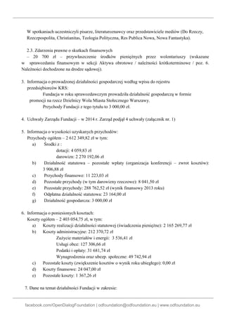 facebook.com/OpenDialogFoundation | odfoundation@odfoundation.eu | www.odfoundation.eu
W spotkaniach uczestniczyli pisarze, literaturoznawcy oraz przedstawiciele mediów (Do Rzeczy,
Rzeczpospolita, Christianitas, Teologia Polityczna, Res Publica Nowa, Nowa Fantastyka).
2.3. Zdarzenia prawne o skutkach finansowych
– 20 700 zł – przywłaszczenie środków pieniężnych przez wolontariuszy (wskazane
w sprawozdaniu finansowym w sekcji Aktywa obrotowe / należności krótkoterminowe / poz. 6.
Należności dochodzone na drodze sądowej).
3. Informacja o prowadzonej działalności gospodarczej według wpisu do rejestru
przedsiębiorców KRS:
Fundacja w roku sprawozdawczym prowadziła działalność gospodarczą w formie
promocji na rzecz Dzielnicy Wola Miasta Stołecznego Warszawy.
Przychody Fundacji z tego tytułu to 3 000,00 zł.
4. Uchwały Zarządu Fundacji – w 2014 r. Zarząd podjął 4 uchwały (załącznik nr. 1)
5. Informacja o wysokości uzyskanych przychodów:
Przychody ogółem – 2 612 349,82 zł w tym:
a) Środki z :
dotacji: 4 059,83 zł
darowizn: 2 270 192,06 zł
b) Działalność statutowa – pozostałe wpłaty (organizacja konferencji – zwrot kosztów):
3 906,88 zł
c) Przychody finansowe: 11 223,03 zł
d) Pozostałe przychody (w tym darowizny rzeczowe): 8 041,50 zł
e) Pozostałe przychody: 288 762,52 zł (wynik finansowy 2013 roku)
f) Odpłatna działalność statutowa: 23 164,00 zł
g) Działalność gospodarcza: 3 000,00 zł
6. Informacja o poniesionych kosztach:
Koszty ogółem – 2 403 054,75 zł, w tym:
a) Koszty realizacji działalności statutowej (świadczenia pieniężne): 2 165 269,77 zł
b) Koszty administracyjne: 212 370,72 zł
Zużycie materiałów i energii: 3 536,41 zł
Usługi obce: 127 306,66 zł
Podatki i opłaty: 31 681,74 zł
Wynagrodzenia oraz ubezp. społeczne: 49 742,94 zł
c) Pozostałe koszty (zwiększenie kosztów o wynik roku ubiegłego): 0,00 zł
d) Koszty finansowe: 24 047,00 zł
e) Pozostałe koszty: 1 367,26 zł
7. Dane na temat działalności Fundacji w zakresie:
 