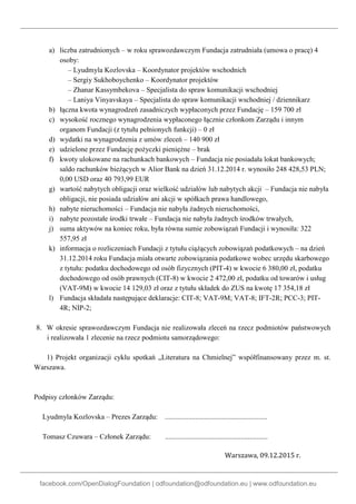 facebook.com/OpenDialogFoundation | odfoundation@odfoundation.eu | www.odfoundation.eu
a) liczba zatrudnionych – w roku sprawozdawczym Fundacja zatrudniała (umowa o pracę) 4
osoby:
– Lyudmyla Kozlovska – Koordynator projektów wschodnich
– Sergiy Sukhoboychenko – Koordynator projektów
– Zhanar Kassymbekova – Specjalista do spraw komunikacji wschodniej
– Laniya Vinyavskaya – Specjalista do spraw komunikacji wschodniej / dziennikarz
b) łączna kwota wynagrodzeń zasadniczych wypłaconych przez Fundację – 159 700 zł
c) wysokość rocznego wynagrodzenia wypłaconego łącznie członkom Zarządu i innym
organom Fundacji (z tytułu pełnionych funkcji) – 0 zł
d) wydatki na wynagrodzenia z umów zleceń – 140 900 zł
e) udzielone przez Fundację pożyczki pieniężne – brak
f) kwoty ulokowane na rachunkach bankowych – Fundacja nie posiadała lokat bankowych;
saldo rachunków bieżących w Alior Bank na dzień 31.12.2014 r. wynosiło 248 428,53 PLN;
0,00 USD oraz 40 793,99 EUR
g) wartość nabytych obligacji oraz wielkość udziałów lub nabytych akcji – Fundacja nie nabyła
obligacji, nie posiada udziałów ani akcji w spółkach prawa handlowego,
h) nabyte nieruchomości – Fundacja nie nabyła żadnych nieruchomości,
i) nabyte pozostałe środki trwałe – Fundacja nie nabyła żadnych środków trwałych,
j) suma aktywów na koniec roku, była równa sumie zobowiązań Fundacji i wynosiła: 322
557,95 zł
k) informacja o rozliczeniach Fundacji z tytułu ciążących zobowiązań podatkowych – na dzień
31.12.2014 roku Fundacja miała otwarte zobowiązania podatkowe wobec urzędu skarbowego
z tytułu: podatku dochodowego od osób fizycznych (PIT-4) w kwocie 6 380,00 zł, podatku
dochodowego od osób prawnych (CIT-8) w kwocie 2 472,00 zł, podatku od towarów i usług
(VAT-9M) w kwocie 14 129,03 zł oraz z tytułu składek do ZUS na kwotę 17 354,18 zł
l) Fundacja składała następujące deklaracje: CIT-8; VAT-9M; VAT-8; IFT-2R; PCC-3; PIT-
4R; NIP-2;
8. W okresie sprawozdawczym Fundacja nie realizowała zleceń na rzecz podmiotów państwowych
i realizowała 1 zlecenie na rzecz podmiotu samorządowego:
1) Projekt organizacji cyklu spotkań „Literatura na Chmielnej” współfinansowany przez m. st.
Warszawa.
Podpisy członków Zarządu:
Lyudmyla Kozlovska – Prezes Zarządu: .........................................................
Tomasz Czuwara – Członek Zarządu: .........................................................
Warszawa, 09.12.2015 r.
 