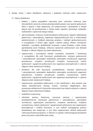facebook.com/OpenDialogFoundation | odfoundation@odfoundation.eu | www.odfoundation.eu
2. Zasady, formy i zakres działalności statutowej z podaniem realizacji celów statutowych:
2.1 Zakres działalności:
▪ badania i analiza przypadków naruszania praw człowieka, zwłaszcza praw
obywatelskich i prawa do ochrony przed prześladowaniami, oraz zjawisk społecznych,
także w oparciu o dane empiryczne, ich syntetyzowanie i gromadzenie w bazach
danych oraz ich przedstawianie w formie analiz, raportów, prezentacji, infografik,
multimediów i opracowań innego rodzaju;
▪ upowszechnianie, zwłaszcza wśród decydentów politycznych, organów administracji
państwowej i samorządowej, organizacji międzynarodowych oraz w środowiskach
opiniotwórczych, w środkach masowego przekazu i mediach społecznościowych,
w szczególności w formie zdjęć, nagrań i zapisów audycji, filmów, oświadczeń,
artykułów i wywiadów, problematyki związanej z celami Fundacji, a także wiedzy
zgromadzonej przez Fundację, zwłaszcza opracowań analitycznych oraz dokonań
Fundacji w zakresie objętym jej celami statutowymi;
▪ organizowanie i prowadzenie szkoleń, warsztatów, seminariów i konferencji
w szczególności dla osób fizycznych, przedsiębiorstw, instytucji państwowych
i samorządowych, samorządów studenckich, samorządów zawodowych, organizacji
pracodawców, związków zawodowych, związków wyznaniowych, ruchów
społecznych i ugrupowań politycznych oraz organizacji pozarządowych w zakresie
objętym celami statutowymi Fundacji;
▪ doradztwo dla osób fizycznych, przedsiębiorstw, instytucji państwowych
i samorządowych, samorządów studenckich, samorządów zawodowych, organizacji
pracodawców, związków zawodowych, związków wyznaniowych, ruchów
społecznych i ugrupowań politycznych oraz organizacji pozarządowych w zakresie
objętym celami statutowymi Fundacji;
▪ organizowanie zgromadzeń publicznych, w tym manifestacji i akcji protestu oraz
imprez charytatywnych, licytacji, wystaw, wernisaży, happeningów, akcji
promocyjno-reklamowych i koncertów muzycznych oraz innych wydarzeń w zakresie
objętym celami statutowymi Fundacji;
▪ działalność wydawniczą;
▪ udzielanie pomocy finansowej, rzeczowej, prawnej i organizacyjnej
przedsiębiorstwom, instytucjom państwowym i samorządowym, samorządom
zawodowym, organizacjom pracodawców, związkom zawodowym, związkom
wyznaniowym, ruchom społecznym i ugrupowaniom politycznym oraz organizacjom
pozarządowym i osobom fizycznym, w tym osobom wymagającym pomocy
humanitarnej oraz medycznej, w tym także organizowanie szkoleń medycznych
i dotyczących pierwszej pomocy, w zakresie i w zgodzie z obowiązującymi przepisami
prawa oraz przez wykwalifikowane osoby;
 