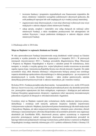 facebook.com/OpenDialogFoundation | odfoundation@odfoundation.eu | www.odfoundation.eu
▪ tworzenie funduszy i programów stypendialnych oraz finansowanie stypendiów dla
dzieci, młodzieży i studentów szczególnie uzdolnionych i aktywnych społecznie, dla
osób poddanych represjom lub osób znajdujących się w trudnej sytuacji materialnej;
▪ organizowanie misji obserwacyjnych, w tym misji obserwacji wyborczych oraz wizyt
studyjnych w zakresie objętym celami statutowymi Fundacji;
▪ zakup sprzętu, urządzeń i materiałów oraz usług służących do realizacji celów
statutowych Fundacji, a także nieodpłatne przekazywanie lub udostępnianie ich
osobom fizycznym i innym podmiotom działającym w zakresie objętym celami
statutowymi Fundacji.
2.2 Realizacja celów w 2014 roku
Misja na Majdanie i w regionach. Działania na Ukrainie
W roku sprawozdawczym Fundacja koncentrowała swoją działalność wokół sytuacji na Ukrainie
powstałej w wyniku protestów na Majdanie rozpoczętych w listopadzie 2013 r. W pierwszych
miesiącach (styczeń-marzec) 2014 r. Fundacja prowadziła długoterminową Misję Obserwacji
i Wsparcia na Majdanie Niepodległości w Kijowie z udziałem ponad 50 wolontariuszy, która
następnie, w związku z rosyjską agresją (tzw. wojna hybrydowa) została rozszerzona na pozostałe
zapalne regiony kraju: Autonomiczną Republikę Krymu oraz obwody doniecki i ługański. Do zadań
uczestników misji, obok zbierania informacji i relacjonowania bieżącej sytuacji oraz szerokiego
wsparcia ukraińskiego społeczeństwa obywatelskiego (i w dalszej perspektywie – po zwycięstwie sił
demokratycznych w wyniku Rewolucji Godności – także struktur państwowych), należała
identyfikacja potrzeb pomocowych (tak w zakresie materialnym, jak i transferu wiedzy).
Do końca 2014 r. Fundacja posiadała stałą obserwatorkę – korespondentkę w tzw. strefie ATO (strefa
Operacji Anyterrorystycznej, czyli działań zbrojnych prowadzonych przez siły ukraińskie przeciwko
tzw. prorosyjskim separatystom (de facto nielegalnym, wspieranym i działającym pod nadzorem
Federacji Rosyjskiej ugrupowaniom zbrojnym) i regularnym (choć najczęściej nieoznakowanym)
jednostkom rosyjskich sił zbrojnych w obwodach donieckim i ługańskim.
Uczestnicy misji na Majdanie wspierali jako wolontariusze służby medyczne (pierwsza pomoc,
identyfikacja i ewidencja osób rannych), społeczne inicjatywy medialne (rejestrowanie
i relacjonowanie wydarzeń z Majdanu), dystrybuowali pomoc humanitarną (gł. dla służb medycznych
i Samoobrony Majdanu, ale także miejscowych dziennikarzy i obrońców praw człowieka), zbierali
informacje o naruszeniach praw człowieka (bezpośrednio od uczestników protestów oraz organizacji
ukraińskich jak EuroMaidan SOS), obserwowali procesy sądowe uczestnicząc w rozprawach
przeciwko protestującym (udział zagranicznych obserwatorów niejednokrotnie prowadził do
lepszego traktowania podejrzanych i niższego wymiaru kary), pełnili dyżury w namiocie na Majdanie
Niepodległości (rozdając materiały informacyjne o UE i symbole solidarności Polski z Ukrainą i UE
 