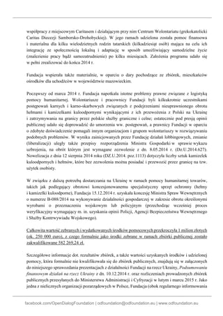 facebook.com/OpenDialogFoundation | odfoundation@odfoundation.eu | www.odfoundation.eu
współpracy z miejscowym Caritasem i działającym przy nim Centrum Wolontariatu (grekokatolicki
Caritas Diecezji Samborsko-Drohobyckiej). W jego ramach udzielona została pomoc finansowa
i materialna dla kilku wielodzietnych rodzin tatarskich (kilkadziesiąt osób) mająca na celu ich
integrację ze społecznością lokalną i adaptację w sposób umożliwiający samodzielne życie
(znalezienie pracy bądź samozatrudnienie) po kilku miesiącach. Założenia programu udało się
w pełni zrealizować do końca 2014 r.
Fundacja wspierała także materialnie, w oparciu o dary pochodzące ze zbiórek, mieszkańców
ośrodków dla uchodźców w województwie mazowieckim.
Począwszy od marca 2014 r. Fundacja napotkała istotne problemy prawne związane z logistyką
pomocy humanitarnej. Wolontariusze i pracownicy Fundacji byli kilkukrotnie uczestnikami
postępowań karnych i karno-skarbowych związanych z podejrzeniami nieuprawnionego obrotu
hełmami i kamizelkami kuloodpornymi wynikającymi z ich przewożenia z Polski na Ukrainę
i zatrzymywania na granicy przez polskie służby graniczne i celne; ostatecznie pod presją opinii
publicznej udało się doprowadzić do umorzenia ww. postępowań, a prawnicy Fundacji w oparciu
o zdobyte doświadczenie pomagali innym organizacjom i grupom wolontariuszy w rozwiązywaniu
podobnych problemów. W wyniku zainicjowanych przez Fundację działań lobbingowych, zmianie
(liberalizacji) uległy także przepisy rozporządzenia Ministra Gospodarki w sprawie wykazu
uzbrojenia, na obrót którym jest wymagane zezwolenie z dn. 8.05.2014 r. (Dz.U.2014.627).
Nowelizacja z dnia 12 sierpnia 2014 roku (DZ.U.2014. poz.1113) dotyczyła liczby sztuk kamizelek
kuloodpornych i hełmów, które bez zezwolenia można posiadać i przewozić przez granicę na tzw.
użytek osobisty.
W związku z dalszą potrzebą dostarczania na Ukrainę w ramach pomocy humanitarnej towarów,
takich jak podlegający obrotowi koncesjonowanemu specjalistyczny sprzęt ochronny (hełmy
i kamizelki kuloodporne), Fundacja 15.12.2014 r. uzyskała koncesję Ministra Spraw Wewnętrznych
o numerze B-088/2014 na wykonywanie działalności gospodarczej w zakresie obrotu określonymi
wyrobami o przeznaczeniu wojskowym lub policyjnym (przechodząc wcześniej proces
weryfikacyjny wymagający m. in. uzyskania opinii Policji, Agencji Bezpieczeństwa Wewnętrznego
i Służby Kontrwywiadu Wojskowego).
Całkowita wartość zebranych i wydatkowanych środków pomocowych przekroczyła 1 milion złotych
(ok. 250 000 euro), z czego formalnie jako środki zebrane w ramach zbiórki publicznej zostało
zakwalifikowane 582 269,24 zł.
Szczegółowe informacje dot. rezultatów zbiórek, a także wartości uzyskanych środków i udzielonej
pomocy, która formalnie nie kwalifikowała się do zbiórek publicznych, znajdują się w załączonych
do niniejszego sprawozdania prezentacjach z działalności Fundacji na rzecz Ukrainy, Podsumowaniu
finansowym działań na rzecz Ukrainy z dn. 10.12.2014 r. oraz rozliczeniach prowadzonych zbiórek
publicznych przesyłanych do Ministerstwa Administracji i Cyfryzacji w lutym i marcu 2015 r. Jako
jedna z nielicznych organizacji pozarządowych w Polsce, Fundacja (obok regularnego informowania
 