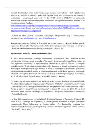 facebook.com/OpenDialogFoundation | odfoundation@odfoundation.eu | www.odfoundation.eu
o swoich działaniach, w tym o wartości uzyskanego wsparcia oraz wielkości i celach wydatkowanej
pomocy w mediach i mediach społecznościowych) publicznie prezentowała na otwartych
spotkaniach i konferencjach prasowych (w dn. 07.04, 25.11 i 10.12.2014 r.) rozliczenia
prowadzonych działań z naciskiem na pomoc humanitarną. Szczegółowe informacje dostępne są na
stronie internetowej Fundacji:
http://odfoundation.eu/a/5576,podsumowanie-dzialan-fundacji-otwarty-dialog-i-euromajdan-
warszawa-na-rzecz-ukrainy oraz http://odfoundation.eu/sprawozdanie/10026,publiczne-ogloszenie-
wynikow-zbiorki-nr-51-2014-z-pozn-zm
Działania na rzecz pomocy ukraińskim wojskowym relacjonowane były z pomocą strony
internetowej: www.kuloodporni.org / www.bronezhylety.com
Strategicznym partnerem Fundacji w działaniach pomocowych na rzecz Ukrainy w Polsce stała się
organizacja EuroMajdan Warszawa; istotne było także zaangażowanie lokalnych kół Związku
Ukraińców w Polsce oraz szeregu osób indywidualnych z całego kraju.
Zgromadzenia publiczne i wydarzenia towarzyszące
W roku sprawozdawczym Fundacja organizowała, uczestniczyła bądź wspierała (często
współpracując ze społecznością ukraińską w Warszawie) liczne zgromadzenia publiczne mające na
celu wyrażenie solidarności ze społeczeństwem ukraińskim w obliczu Majdanu, a następnie
rosyjskiej agresji. W ich trakcie zbierano także środki finansowe w ramach prowadzonych zbiórek
publicznych. Fundacja uczestniczyła również w wielu w podobnych wydarzeniach i spotkaniach
publicznych oraz prowadziła zbiórki w różnych miejscach na terenie kraju (często na zaproszenie
lokalnych samorządów, kół Związku Ukraińców w Polsce, nieformalnych inicjatyw ukraińskich),
w których odbywały się festiwale kultury ukraińskiej, koncerty i wystawy.
Do największych i najbardziej istotnych wydarzeń w tym obszarze Fundacja zalicza manifestację
“Solidarni z EuroMajdanem” zorganizowaną w Warszawie 30.01.2014 r. razem z Gazeta Wyborczą
i Fundacją Agory oraz Amnesty International Polska, Krytyką Polityczną i Stowarzyszeniem Projekt:
Polska, a także wystawę “Oblicza EuroMajdanu” w Sejmie RP otwartą dn. 24.06.2014 r. (pod
patronatem posła Marcina Święckiego, we współpracy z fotografem Zbigniewem Szewczykiem
i Ambasadą Ukrainy).
Na dużą skalę zorganizowano również obchody I rocznicy Majdanu w Warszawie. W okresie 23-
28.11.2014 r. Fundacja we współpracy z EuroMajdanem Warszawa i innymi partnerami
zorganizowała Marsz Solidarności z Ukrainą, debatę “Czy EuroMajdan powtórzy losy
Pomarańczowej Rewolucji?”, wystawę “Polacy Ukrainie” oraz wystawę pamięci Viktora Gurniaka
“Strefa ATO – strefa wojny”.
 
