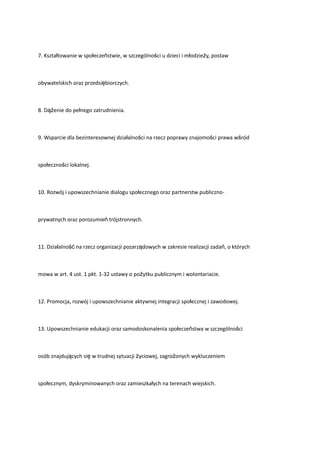 7. Kształtowanie w społeczeństwie, w szczególności u dzieci i młodzieży, postaw
obywatelskich oraz przedsiębiorczych.
8. Dążenie do pełnego zatrudnienia.
9. Wsparcie dla bezinteresownej działalności na rzecz poprawy znajomości prawa wśród
społeczności lokalnej.
10. Rozwój i upowszechnianie dialogu społecznego oraz partnerstw publiczno-
prywatnych oraz porozumień trójstronnych.
11. Działalność na rzecz organizacji pozarządowych w zakresie realizacji zadań, o których
mowa w art. 4 ust. 1 pkt. 1-32 ustawy o pożytku publicznym i wolontariacie.
12. Promocja, rozwój i upowszechnianie aktywnej integracji społecznej i zawodowej.
13. Upowszechnianie edukacji oraz samodoskonalenia społeczeństwa w szczególności
osób znajdujących się w trudnej sytuacji życiowej, zagrożonych wykluczeniem
społecznym, dyskryminowanych oraz zamieszkałych na terenach wiejskich.
 
