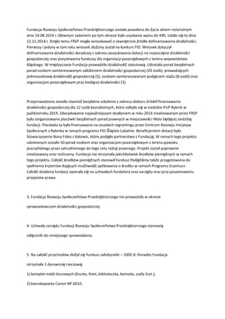 Fundacja Rozwoju Społeczeństwa Przedsiębiorczego została powołana do życia aktem notarialnym
dnia 14.08.2014 r. Głównym zadaniem po tym okresie było uzyskanie wpisu do KRS. Udało się to dnia
12.11.2014 r. Dzięki temu FRSP mogła wnioskować o zewnętrzne źródła dofinansowania działalności.
Pierwszy i jedyny w tym roku wniosek złożony został na konkurs FIO. Wniosek dotyczył
dofinansowania działalności doradczej z zakresu pozyskiwania dotacji na rozpoczęcie działalności
gospodarczej oraz pozyskiwania funduszy dla organizacji pozarządowych z terenu województwa
śląskiego. W międzyczasie Fundacja prowadziła działalność statutową. Udzielała porad bezpłatnych
porad osobom zainteresowanym założeniem działalności gospodarczej (20 osób), prowadzących
jednoosobową działalność gospodarczą (5), osobom zainteresowanym podjęciem stażu (8 osób) oraz
organizacjom pozarządowym przy bieżącej działalności (3).
Przeprowadzone zostało również bezpłatne szkolenie z zakresu doboru źródeł finansowania
działalności gospodarczej dla 12 osób bezrobotnych, które odbyło się w siedzibie PUP Rybnik w
październiku 2014. Zdecydowanie najważniejszym działaniem w roku 2014 zrealizowanym przez FRSP
było zorganizowane placówki bezpłatnych porad prawnych w miejscowości Wola będącej siedzibą
fundacji. Placówka ta była finansowana na zasadach regrantingu przez Centrum Rozowju Inicjatyw
Społecznych z Rybnika w ramach programu FIO-Śląskie Lokalnie. Beneficjentem dotacji było
Stowarzyszenie Bona Fides z Katowic, które podjęło partnerstwo z Fundacją. W ramach tego projektu
udzielonych zostało 50 porad osobom oraz organizacjom pozarządowym z terenu powiatu
pszczyńskiego przez zatrudnionego do tego celu radcę prawnego. Projekt został poprawnie
zrealizowany oraz rozliczony. Fundacja nie otrzymała jakichkolwiek środków pieniężnych w ramach
tego projektu. Całość środków pieniężnych stanowił fundusz Podjęliśmy także przygotowania do
spełnienia kryteriów dających możliwość aplikowania o środku w ramach Programu Erasmus+.
Całość działania fundacji opierała się na uchwałach fundatora oraz zarządu oraz przy poszanowaniu
przepisów prawa.
3. Fundacja Rozwoju Społeczeństwa Przedsiębiorczego nie prowadziła w okresie
sprawozdawczym działalności gospodarczej
4. Uchwały zarządu Fundacji Rozwoju Społeczeństwa Przedsiębiorczego stanowią
załączniki do niniejszego sprawozdania.
5. Na całość przychodów złożył się fundusz założycielki – 1000 zł. Ponadto Fundacja
otrzymała 1 darowiznę rzeczową:
1) komplet mebli biurowych (biurko, fotel, biblioteczka, komoda, szafy-2szt.);
2) kserokopiarka Canon NP 6010;
 