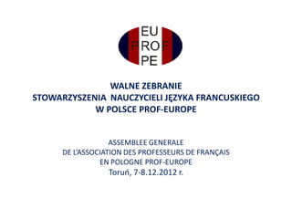 WALNE ZEBRANIE
STOWARZYSZENIA NAUCZYCIELI JĘZYKA FRANCUSKIEGO
            W POLSCE PROF-EUROPE


                   ASSEMBLEE GENERALE
      DE L’ASSOCIATION DES PROFESSEURS DE FRANÇAIS
                EN POLOGNE PROF-EUROPE
                  Toruo, 7-8.12.2012 r.
 