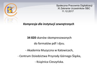 Kompresja dla instytucji zewnętrznych
34 820 skanów skompresowanych
do formatów pdf i djvu.
- Akademia Muzyczna w Katowicach,
- Centrum Dziedzictwa Przyrody Górnego Śląska,
- Książnica Cieszyńska.
Społeczna Pracownia Digitalizacji
XI Zebranie Uczestników ŚBC
11.12.2017
 