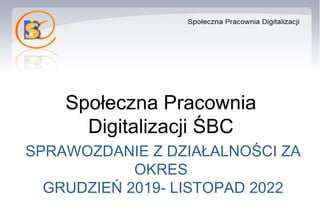 Społeczna Pracownia
Digitalizacji ŚBC
SPRAWOZDANIE Z DZIAŁALNOŚCI ZA
OKRES
GRUDZIEŃ 2019- LISTOPAD 2022
 