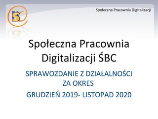Społeczna Pracownia
Digitalizacji ŚBC
SPRAWOZDANIE Z DZIAŁALNOŚCI
ZA OKRES
GRUDZIEŃ 2019- LISTOPAD 2020
 