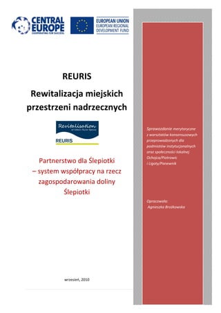 REURIS
 Rewitalizacja miejskich
przestrzeni nadrzecznych

                                Sprawozdanie merytoryczne
                                z warsztatów konsensusowych
                                przeprowadzonych dla
                                podmiotów instytucjonalnych
                                oraz społeczności lokalnej
                                Ochojca/Piotrowic
   Partnerstwo dla Ślepiotki    i Ligoty/Panewnik

 – system współpracy na rzecz
   zagospodarowania doliny
           Ślepiotki
                                Opracowała:
                                Agnieszka Brożkowska




           wrzesieo, 2010


                                             1|Strona
 