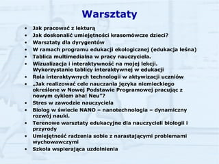 Warsztaty Jak pracować z lekturą Jak doskonalić umiejętności krasomówcze dzieci? Warsztaty dla dyrygentów W ramach programu edukacji ekologicznej (edukacja leśna) Tablica multimedialna w pracy nauczyciela. Wizualizacja i interaktywność na mojej lekcji. Wykorzystanie tablicy interaktywnej w edukacji Rola interaktywnych technologii w aktywizacji uczniów „ Jak realizować cele nauczania języka niemieckiego określone w Nowej Podstawie Programowej pracując z nowym cyklem aha! Neu”?  Stres w zawodzie nauczyciela Biolog w świecie NANO – nanotechnologia – dynamiczny rozwój nauki.   Terenowe warsztaty edukacyjne dla nauczycieli biologii i przyrody   Umiejętność radzenia sobie z narastającymi problemami wychowawczymi Szkoła wspierająca uzdolnienia   