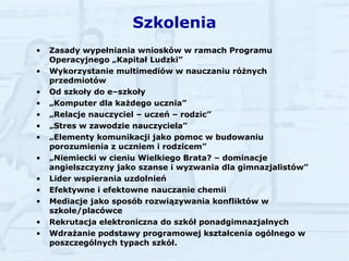 Szkolenia Zasady wypełniania wniosków w ramach Programu Operacyjnego „Kapitał Ludzki” Wykorzystanie multimediów w nauczaniu różnych przedmiotów Od szkoły do e–szkoły  „ Komputer dla każdego ucznia” „ Relacje nauczyciel – uczeń – rodzic” „ Stres w zawodzie nauczyciela” „ Elementy komunikacji jako pomoc w budowaniu porozumienia z uczniem i rodzicem” „ Niemiecki w cieniu Wielkiego Brata? – dominacje angielszczyzny jako szanse i wyzwania dla gimnazjalistów” Lider wspierania uzdolnień Efektywne i efektowne nauczanie chemii Mediacje jako sposób rozwiązywania konfliktów w szkole/placówce Rekrutacja elektroniczna do szkół ponadgimnazjalnych Wdrażanie podstawy programowej kształcenia ogólnego w poszczególnych typach szkół. 