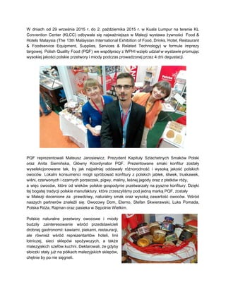 
 
W dniach od 29 września 2015 r. do 2. października 2015 r. w Kuala Lumpur na terenie KL                                   
Convention Center (KLCC) odbywała się najważniejsza w Malezji wystawa żywności Food &                       
Hotels Malaysia (The 13th Malaysian International Exhibition of Food, Drinks, Hotel, Restaurant                       
& Foodservice Equipment, Supplies, Services & Related Technology) w formule imprezy                     
targowej. Polish Quality Food (PQF) we współpracy z WPHI wzięło udział w wystawie promując                           
wysokiej jakości polskie przetwory i miody podczas prowadzonej przez 4 dni degustacji. 
 
 
 
PQF reprezentowali Mateusz Jarosiewicz, Prezydent Kapituły Szlachetnych Smaków Polski                 
oraz Anita Siemińska, Główny Koordynator PQF. Prezentowane smaki konfitur zostały                   
wyselekcjonowane tak, by jak najpełniej oddawały różnorodność i wysoką jakość polskich                     
owoców. Lokalni konsumenci mogli spróbować konfitury z polskich jabłek, śliwek, truskawek,                     
wiśni, czerwonych i czarnych porzeczek, pigwy, maliny, leśnej jagody oraz z płatków róży,  
a więc owoców, które od wieków polskie gospodynie przetwarzały na pyszne konfitury. Dzięki                         
tej bogatej tradycji polskie manufaktury, które zrzeszyliśmy pod jedną marką PQF, zostały  
w Malezji docenione za prawdziwy, naturalny smak oraz wysoką zawartość owoców. Wśród                       
naszych partnerów znaleźli się: Owocowy Dom, Eterno, Stefan Skwierawski, Luks Pomada,                     
Polska Róża, Rajman oraz pasieka w Sępolnie Wielkim. 
 
Polskie naturalne przetwory owocowe i miody           
budziły zainteresowanie wśród przedstawicieli       
drobnej gastronomii: kawiarni, piekarni, restauracji,         
ale również wśród reprezentantów hoteli, linii           
lotniczej, sieci sklepów spożywczych, a także           
malezyjskich szefów kuchni. Deklarowali, że gdyby           
słoiczki stały już na półkach malezyjskich sklepów,             
chętnie by po nie sięgneli. 
 