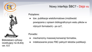 Nowy interfejs ŚBC? - Déjà vu
Pożądane:
● tzw. publikacje wieloformatowe (możliwość
powiązania z opisem bibliograficznym wielu plików w
różnych formatach) - po co?,
Ponadto:
● mechanizmy masowej konwersji formatów,
● indeksowanie przez FBC pełnych tekstów publikacji.
Bibliotekarz cyfrowy
oczekujący na dLibrę
ver. 6.0
 