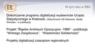 W tym roku w ŚBC
Dokończenie programu digitalizacji wydawnictw Urzędu
Statystycznego w Krakowie. (Zakończono US Katowice, Opole,
Wrocław - w publikacji).
Projekt “Śląskie Archiwum Opozycyjne -1989” - publikacja
“Wolnego Związkowca”, “Wiadomości Solidarności”
Projekty digitalizacji czasopism regionalnych
 